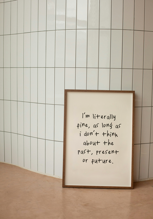 I'm Literally Fine, As Long As I Don't Think About The Past, Present Or The Future | Black and Cream | Art Print - High-Quality Premium Wall Art Decor Sticker